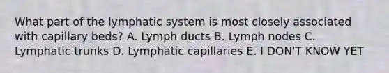 What part of the lymphatic system is most closely associated with capillary beds? A. Lymph ducts B. Lymph nodes C. Lymphatic trunks D. Lymphatic capillaries E. I DON'T KNOW YET