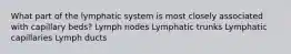 What part of the lymphatic system is most closely associated with capillary beds? Lymph nodes Lymphatic trunks Lymphatic capillaries Lymph ducts