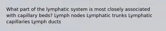 What part of the lymphatic system is most closely associated with capillary beds? Lymph nodes Lymphatic trunks Lymphatic capillaries Lymph ducts