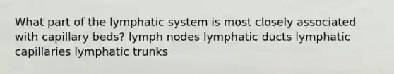 What part of the lymphatic system is most closely associated with capillary beds? lymph nodes lymphatic ducts lymphatic capillaries lymphatic trunks