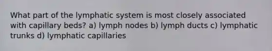 What part of the lymphatic system is most closely associated with capillary beds? a) lymph nodes b) lymph ducts c) lymphatic trunks d) lymphatic capillaries