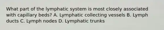 What part of the lymphatic system is most closely associated with capillary beds? A. Lymphatic collecting vessels B. Lymph ducts C. Lymph nodes D. Lymphatic trunks