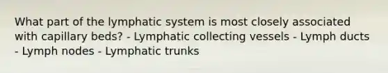 What part of the lymphatic system is most closely associated with capillary beds? - Lymphatic collecting vessels - Lymph ducts - Lymph nodes - Lymphatic trunks