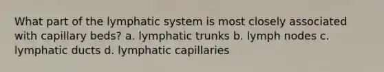 What part of the lymphatic system is most closely associated with capillary beds? a. lymphatic trunks b. lymph nodes c. lymphatic ducts d. lymphatic capillaries