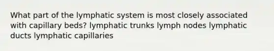 What part of the lymphatic system is most closely associated with capillary beds? lymphatic trunks lymph nodes lymphatic ducts lymphatic capillaries