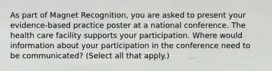 As part of Magnet Recognition, you are asked to present your evidence-based practice poster at a national conference. The health care facility supports your participation. Where would information about your participation in the conference need to be communicated? (Select all that apply.)