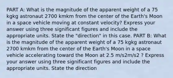 PART A: What is the magnitude of the apparent weight of a 75 kgkg astronaut 2700 kmkm from the center of the Earth's Moon in a space vehicle moving at constant velocity? Express your answer using three significant figures and include the appropriate units. State the "direction" in this case. PART B: What is the magnitude of the apparent weight of a 75 kgkg astronaut 2700 kmkm from the center of the Earth's Moon in a space vehicle accelerating toward the Moon at 2.5 m/s2m/s2 ? Express your answer using three significant figures and include the appropriate units. State the direction