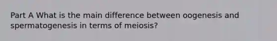 Part A What is the main difference between oogenesis and spermatogenesis in terms of meiosis?