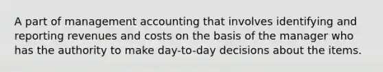 A part of management accounting that involves identifying and reporting revenues and costs on the basis of the manager who has the authority to make day-to-day decisions about the items.