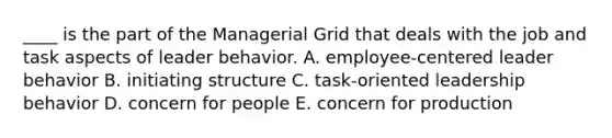 ____ is the part of the Managerial Grid that deals with the job and task aspects of leader behavior. A. employee-centered leader behavior B. initiating structure C. task-oriented leadership behavior D. concern for people E. concern for production