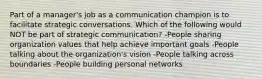 Part of a manager's job as a communication champion is to facilitate strategic conversations. Which of the following would NOT be part of strategic communication? -People sharing organization values that help achieve important goals -People talking about the organization's vision -People talking across boundaries -People building personal networks