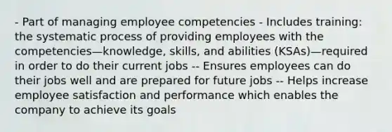 - Part of managing employee competencies - Includes training: the systematic process of providing employees with the competencies—knowledge, skills, and abilities (KSAs)—required in order to do their current jobs -- Ensures employees can do their jobs well and are prepared for future jobs -- Helps increase employee satisfaction and performance which enables the company to achieve its goals