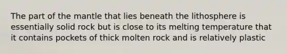 The part of the mantle that lies beneath the lithosphere is essentially solid rock but is close to its melting temperature that it contains pockets of thick molten rock and is relatively plastic