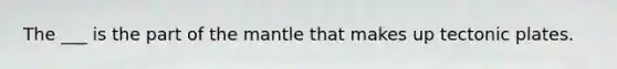The ___ is the part of the mantle that makes up tectonic plates.