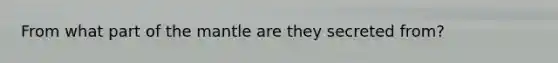 From what part of the mantle are they secreted from?