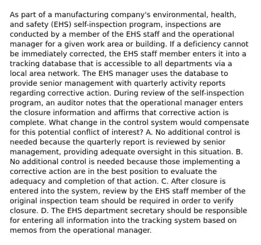 As part of a manufacturing company's environmental, health, and safety (EHS) self-inspection program, inspections are conducted by a member of the EHS staff and the operational manager for a given work area or building. If a deficiency cannot be immediately corrected, the EHS staff member enters it into a tracking database that is accessible to all departments via a local area network. The EHS manager uses the database to provide senior management with quarterly activity reports regarding corrective action. During review of the self-inspection program, an auditor notes that the operational manager enters the closure information and affirms that corrective action is complete. What change in the control system would compensate for this potential conflict of interest? A. No additional control is needed because the quarterly report is reviewed by senior management, providing adequate oversight in this situation. B. No additional control is needed because those implementing a corrective action are in the best position to evaluate the adequacy and completion of that action. C. After closure is entered into the system, review by the EHS staff member of the original inspection team should be required in order to verify closure. D. The EHS department secretary should be responsible for entering all information into the tracking system based on memos from the operational manager.