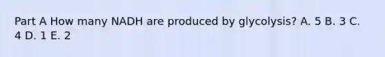 Part A How many NADH are produced by glycolysis? A. 5 B. 3 C. 4 D. 1 E. 2
