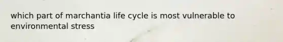 which part of marchantia life cycle is most vulnerable to environmental stress