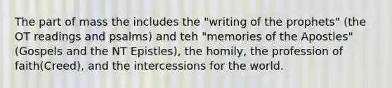 The part of mass the includes the "writing of the prophets" (the OT readings and psalms) and teh "memories of the Apostles" (Gospels and the NT Epistles), the homily, the profession of faith(Creed), and the intercessions for the world.