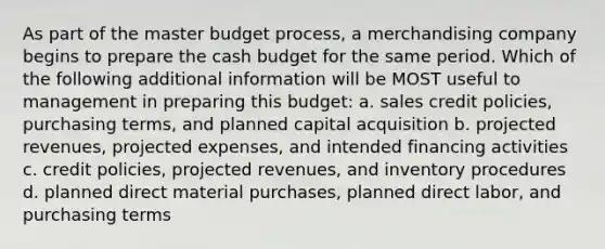 As part of the master budget process, a merchandising company begins to prepare the cash budget for the same period. Which of the following additional information will be MOST useful to management in preparing this budget: a. sales credit policies, purchasing terms, and planned capital acquisition b. projected revenues, projected expenses, and intended financing activities c. credit policies, projected revenues, and inventory procedures d. planned direct material purchases, planned direct labor, and purchasing terms