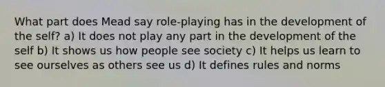 What part does Mead say role-playing has in the development of the self? a) It does not play any part in the development of the self b) It shows us how people see society c) It helps us learn to see ourselves as others see us d) It defines rules and norms