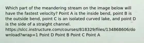 Which part of the meandering stream on the image below will have the fastest velocity? Point A is the inside bend, point B is the outside bend, point C is an isolated curved lake, and point D is the side of a straight channel. https://slcc.instructure.com/courses/818329/files/134868606/download?wrap=1 Point D Point B Point C Point A