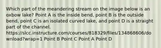 Which part of the meandering stream on the image below is an oxbow lake? Point A is the inside bend, point B is the outside bend, point C is an isolated curved lake, and point D is a straight part of the channel. https:/slcc.instructure.com/courses/818329/files/134868606/download?wrap=1 Point B Point C Point A Point D