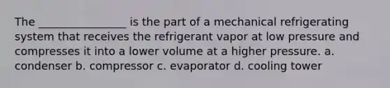 The ________________ is the part of a mechanical refrigerating system that receives the refrigerant vapor at low pressure and compresses it into a lower volume at a higher pressure. a. condenser b. compressor c. evaporator d. cooling tower