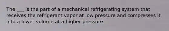 The ___ is the part of a mechanical refrigerating system that receives the refrigerant vapor at low pressure and compresses it into a lower volume at a higher pressure.