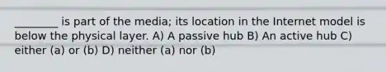 ________ is part of the media; its location in the Internet model is below the physical layer. A) A passive hub B) An active hub C) either (a) or (b) D) neither (a) nor (b)