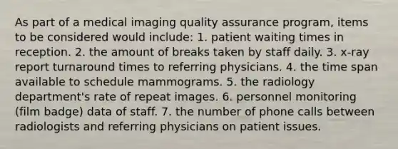 As part of a medical imaging quality assurance program, items to be considered would include: 1. patient waiting times in reception. 2. the amount of breaks taken by staff daily. 3. x-ray report turnaround times to referring physicians. 4. the time span available to schedule mammograms. 5. the radiology department's rate of repeat images. 6. personnel monitoring (film badge) data of staff. 7. the number of phone calls between radiologists and referring physicians on patient issues.