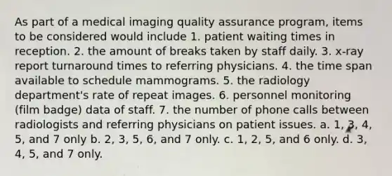 As part of a medical imaging quality assurance program, items to be considered would include 1. patient waiting times in reception. 2. the amount of breaks taken by staff daily. 3. x-ray report turnaround times to referring physicians. 4. the time span available to schedule mammograms. 5. the radiology department's rate of repeat images. 6. personnel monitoring (film badge) data of staff. 7. the number of phone calls between radiologists and referring physicians on patient issues. a. 1, 3, 4, 5, and 7 only b. 2, 3, 5, 6, and 7 only. c. 1, 2, 5, and 6 only. d. 3, 4, 5, and 7 only.