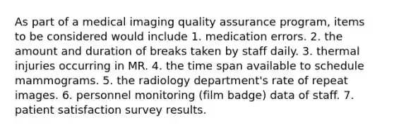 As part of a medical imaging quality assurance program, items to be considered would include 1. medication errors. 2. the amount and duration of breaks taken by staff daily. 3. thermal injuries occurring in MR. 4. the time span available to schedule mammograms. 5. the radiology department's rate of repeat images. 6. personnel monitoring (film badge) data of staff. 7. patient satisfaction survey results.