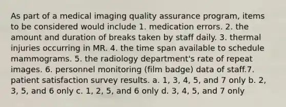 As part of a medical imaging quality assurance program, items to be considered would include 1. medication errors. 2. the amount and duration of breaks taken by staff daily. 3. thermal injuries occurring in MR. 4. the time span available to schedule mammograms. 5. the radiology department's rate of repeat images. 6. personnel monitoring (film badge) data of staff.7. patient satisfaction survey results. a. 1, 3, 4, 5, and 7 only b. 2, 3, 5, and 6 only c. 1, 2, 5, and 6 only d. 3, 4, 5, and 7 only