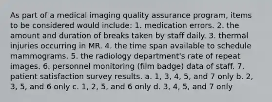 As part of a medical imaging quality assurance program, items to be considered would include: 1. medication errors. 2. the amount and duration of breaks taken by staff daily. 3. thermal injuries occurring in MR. 4. the time span available to schedule mammograms. 5. the radiology department's rate of repeat images. 6. personnel monitoring (film badge) data of staff. 7. patient satisfaction survey results. a. 1, 3, 4, 5, and 7 only b. 2, 3, 5, and 6 only c. 1, 2, 5, and 6 only d. 3, 4, 5, and 7 only