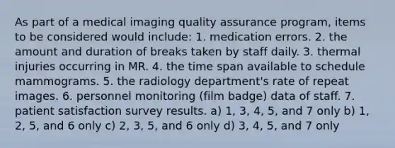 As part of a medical imaging quality assurance program, items to be considered would include: 1. medication errors. 2. the amount and duration of breaks taken by staff daily. 3. thermal injuries occurring in MR. 4. the time span available to schedule mammograms. 5. the radiology department's rate of repeat images. 6. personnel monitoring (film badge) data of staff. 7. patient satisfaction survey results. a) 1, 3, 4, 5, and 7 only b) 1, 2, 5, and 6 only c) 2, 3, 5, and 6 only d) 3, 4, 5, and 7 only