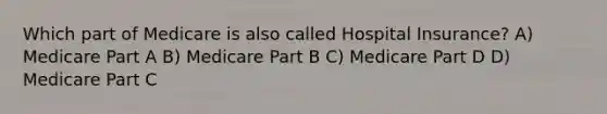 Which part of Medicare is also called Hospital Insurance? A) Medicare Part A B) Medicare Part B C) Medicare Part D D) Medicare Part C