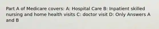 Part A of Medicare covers: A: Hospital Care B: Inpatient skilled nursing and home health visits C: doctor visit D: Only Answers A and B