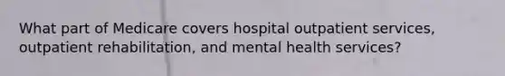 What part of Medicare covers hospital outpatient services, outpatient rehabilitation, and mental health services?