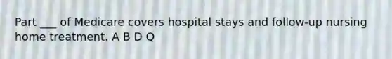 Part ___ of Medicare covers hospital stays and follow-up nursing home treatment. A B D Q