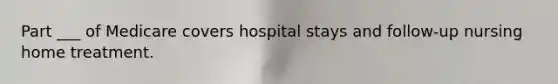 Part ___ of Medicare covers hospital stays and follow-up nursing home treatment.