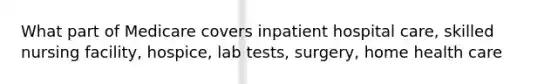 What part of Medicare covers inpatient hospital care, skilled nursing facility, hospice, lab tests, surgery, home health care