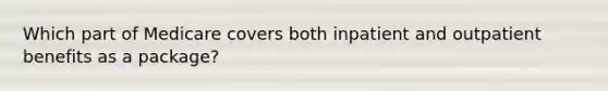 Which part of Medicare covers both inpatient and outpatient benefits as a package?