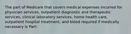 The part of Medicare that covers medical expenses incurred for physician services, outpatient diagnostic and therapeutic services, clinical laboratory services, home health care, outpatient hospital treatment, and blood required if medically necessary is Part: