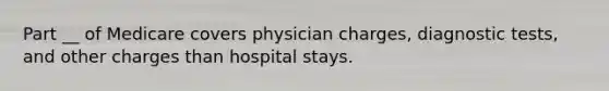 Part __ of Medicare covers physician charges, diagnostic tests, and other charges than hospital stays.