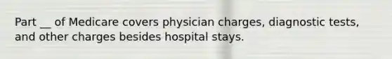 Part __ of Medicare covers physician charges, diagnostic tests, and other charges besides hospital stays.