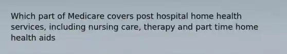 Which part of Medicare covers post hospital home health services, including nursing care, therapy and part time home health aids