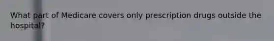 What part of Medicare covers only prescription drugs outside the hospital?