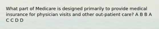 What part of Medicare is designed primarily to provide medical insurance for physician visits and other out-patient care? A B B A C C D D