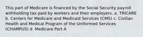 This part of Medicare is financed by the Social Security payroll withholding tax paid by workers and their employers. a. TRICARE b. Centers for Medicare and Medicaid Services (CMS) c. Civilian Health and Medical Program of the Uniformed Services (CHAMPUS) d. Medicare Part A